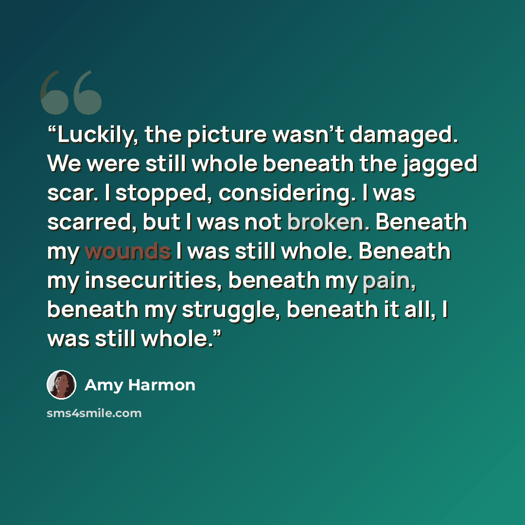 “Luckily, the picture wasn't damaged. We were still whole beneath the jagged scar. I stopped, considering. I was scarred, but I was not broken. Beneath my wounds I was still whole. Beneath my insecurities, beneath my pain, beneath my struggle, beneath it all, I was still whole.” quote by Amy Harmon