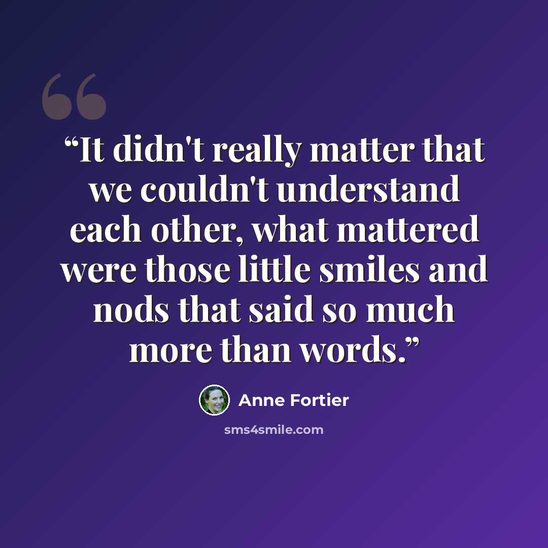 “It didn't really matter that we couldn't understand each other, what mattered were those little smiles and nods that said so much more than words.” quote by Anne Fortier