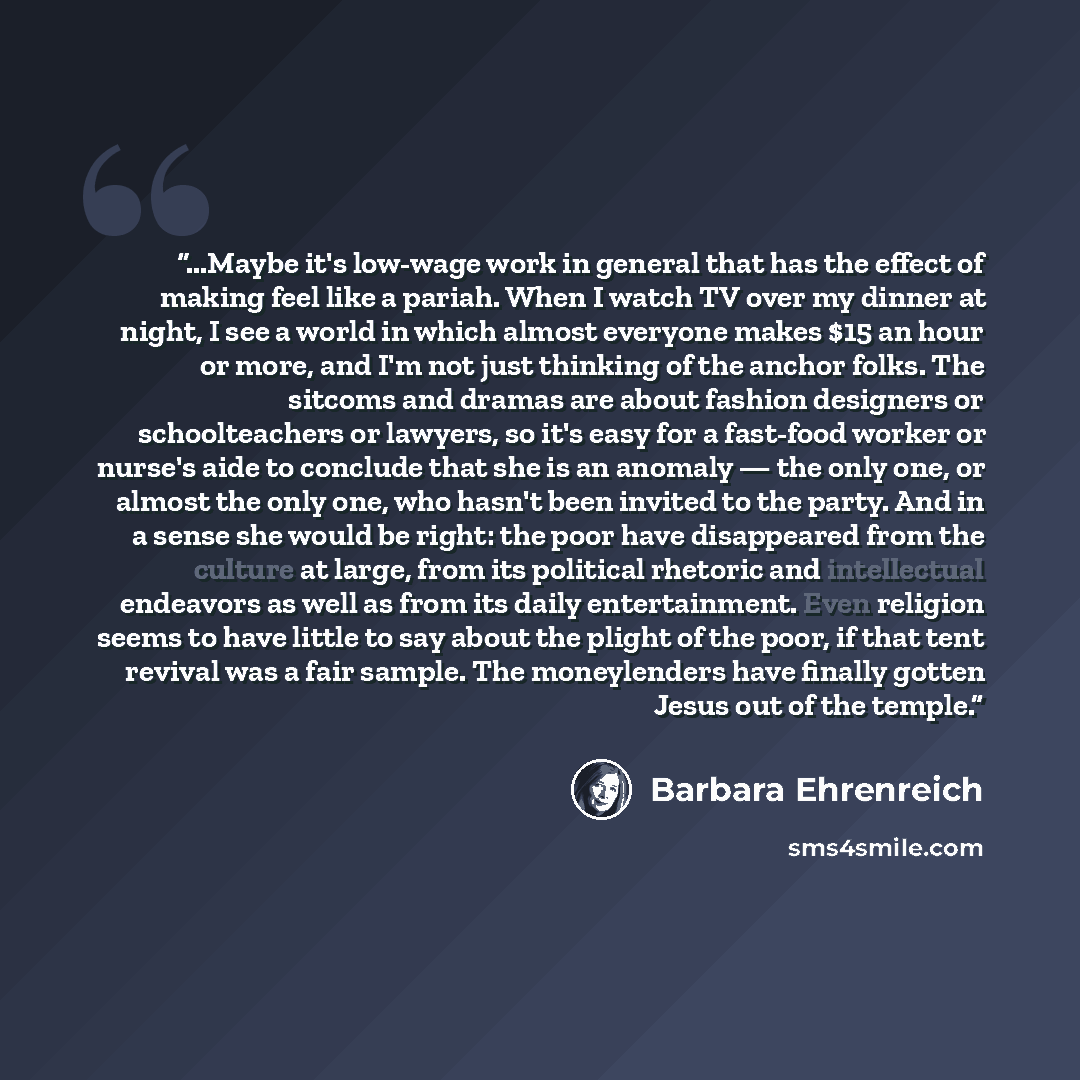 “...Maybe it's low-wage work in general that has the effect of making feel like a pariah. When I watch TV over my dinner at night, I see a world in which almost everyone makes $15 an hour or more, and I'm not just thinking of the anchor folks. The sitcoms and dramas are about fashion designers or…” quote by Barbara Ehrenreich