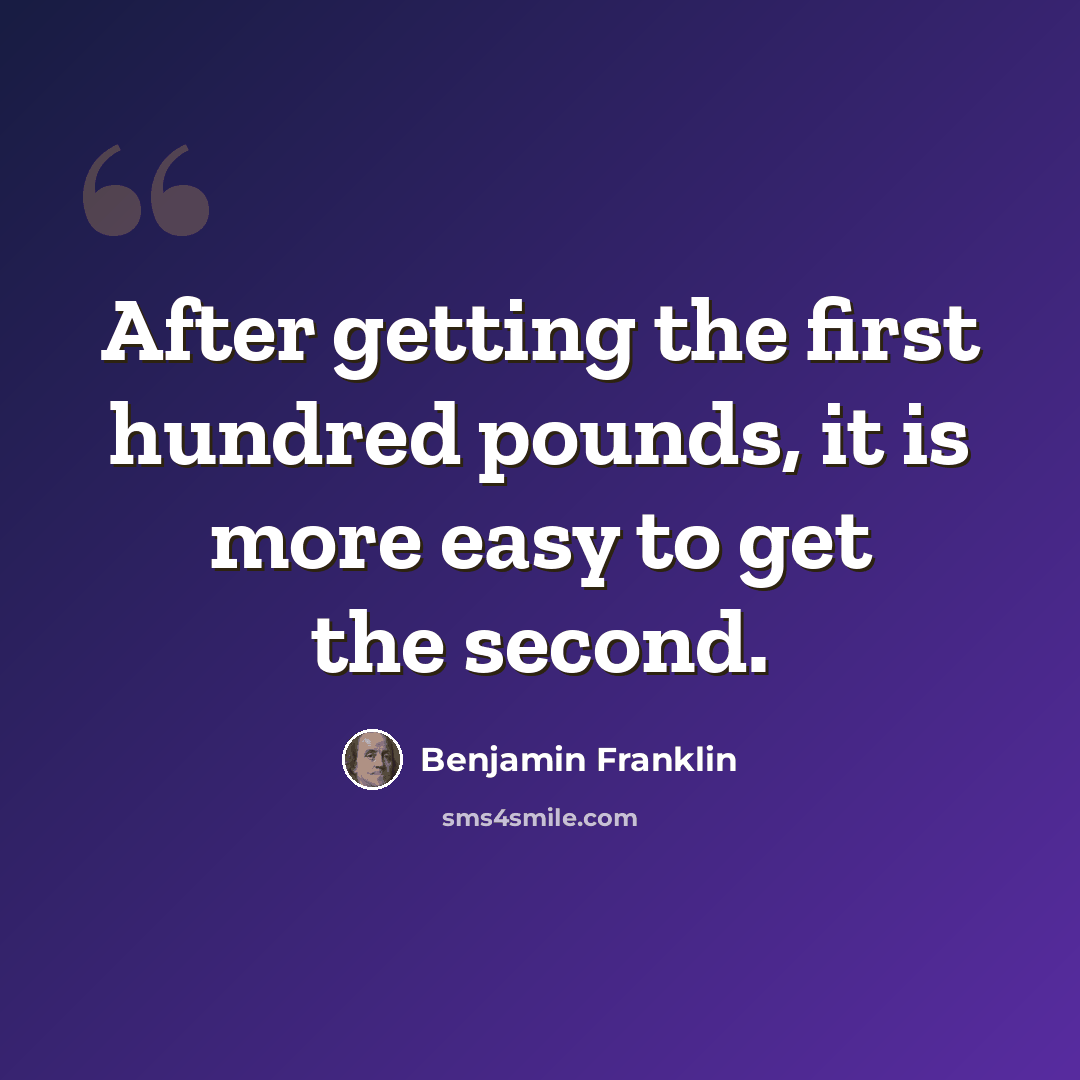 “After getting the first hundred pounds, it is more easy to get the second.” quote by Benjamin Franklin