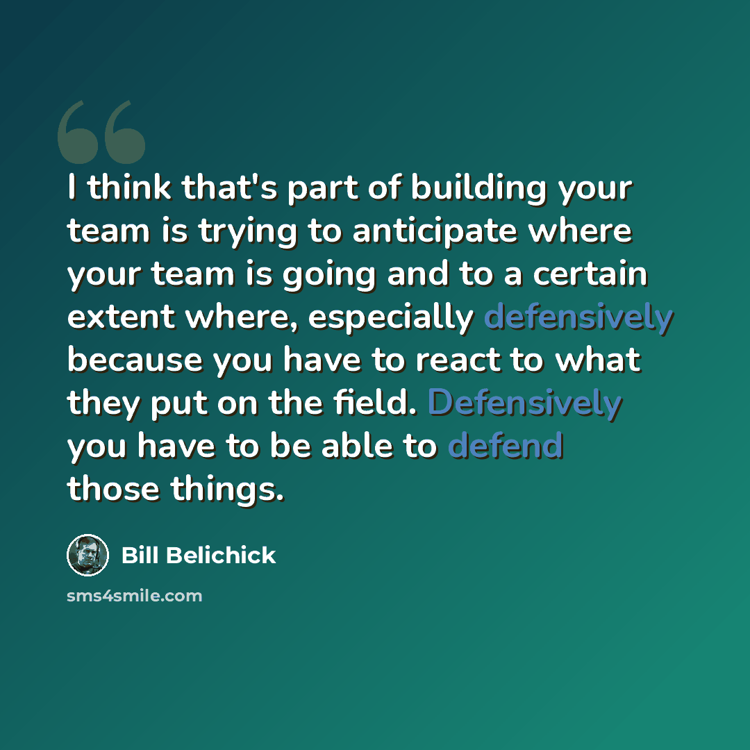 “I think that's part of building your team is trying to anticipate where your team is going and to a certain extent where, especially defensively because you have to react to what they put on the field. Defensively you have to be able to defend those things.” quote by Bill Belichick