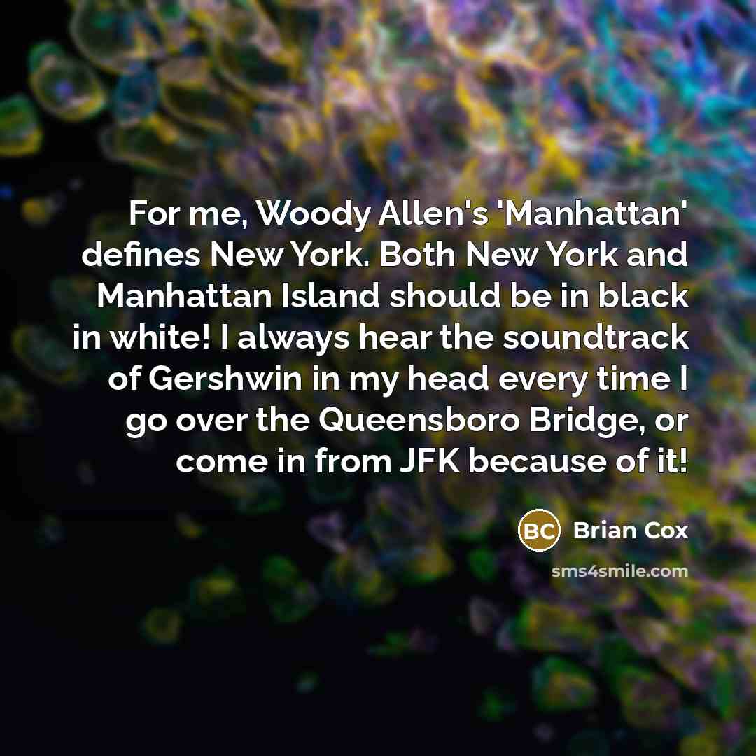 “For me, Woody Allen's 'Manhattan' defines New York. Both New York and Manhattan Island should be in black in white! I always hear the soundtrack of Gershwin in my head every time I go over the Queensboro Bridge, or come in from JFK because of it!” quote by Brian Cox