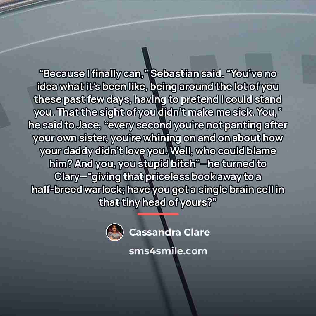 “Because I finally can,” Sebastian said. “You’ve no idea what it’s been like, being around the lot of you these past few days, having to pretend I could stand you. That the sight of you didn’t make me sick. You,” he said to Jace, “every second you’re not panting after your own sister, you’re…” quote by Cassandra Clare