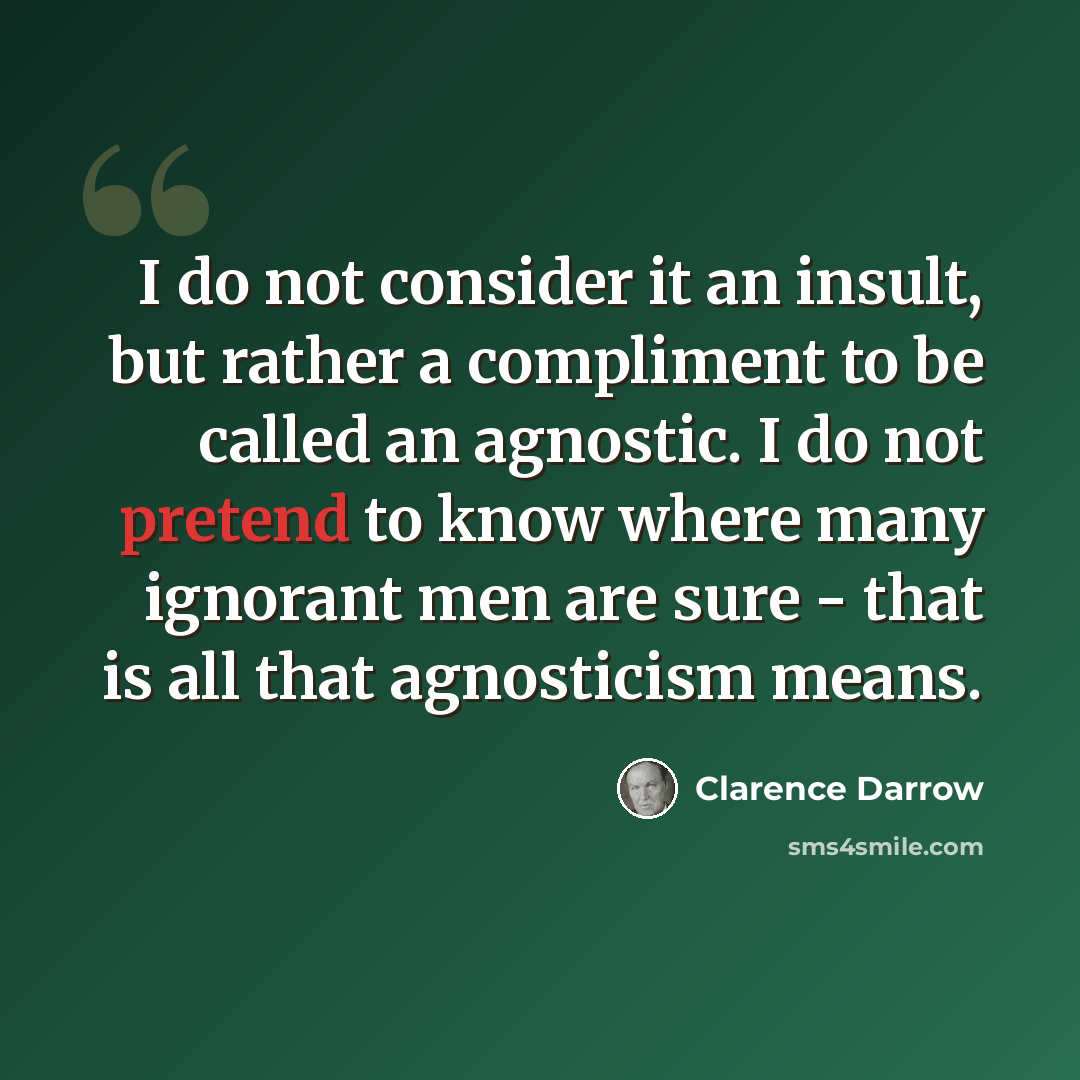 “I do not consider it an insult, but rather a compliment to be called an agnostic. I do not pretend to know where many ignorant men are sure - that is all that agnosticism means.” quote by Clarence Darrow