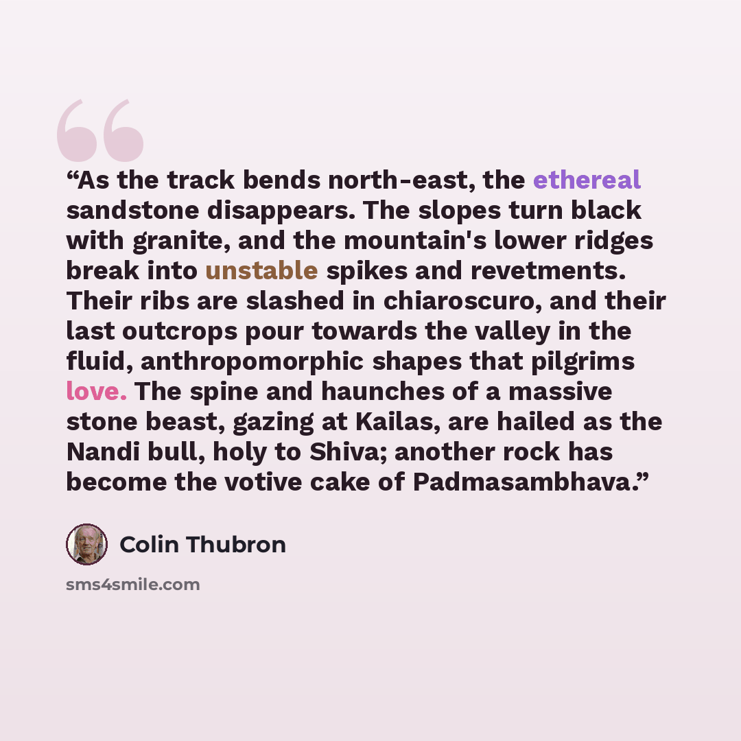 “As the track bends north-east, the ethereal sandstone disappears. The slopes turn black with granite, and the mountain's lower ridges break into unstable spikes and revetments. Their ribs are slashed in chiaroscuro, and their last outcrops pour towards the valley in the fluid, anthropomorphic…” quote by Colin Thubron