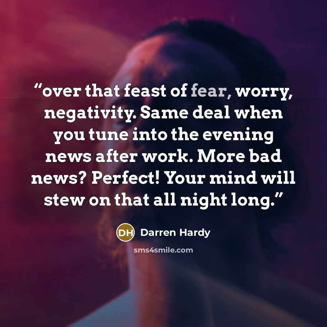 “over that feast of fear, worry, negativity. Same deal when you tune into the evening news after work. More bad news? Perfect! Your mind will stew on that all night long.” quote by Darren Hardy