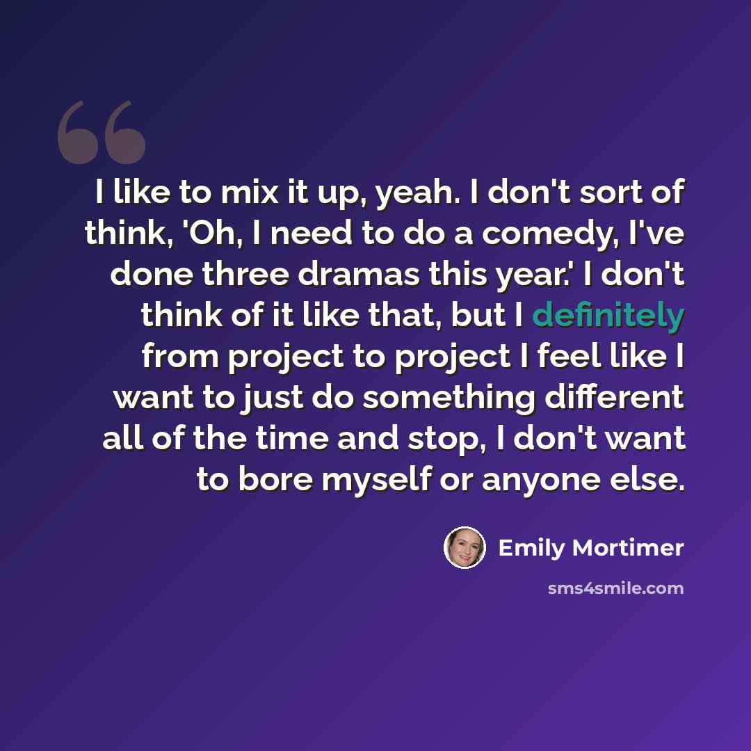 “I like to mix it up, yeah. I don't sort of think, 'Oh, I need to do a comedy, I've done three dramas this year.' I don't think of it like that, but I definitely from project to project I feel like I want to just do something different all of the time and stop, I don't want to bore myself or anyone…” quote by Emily Mortimer