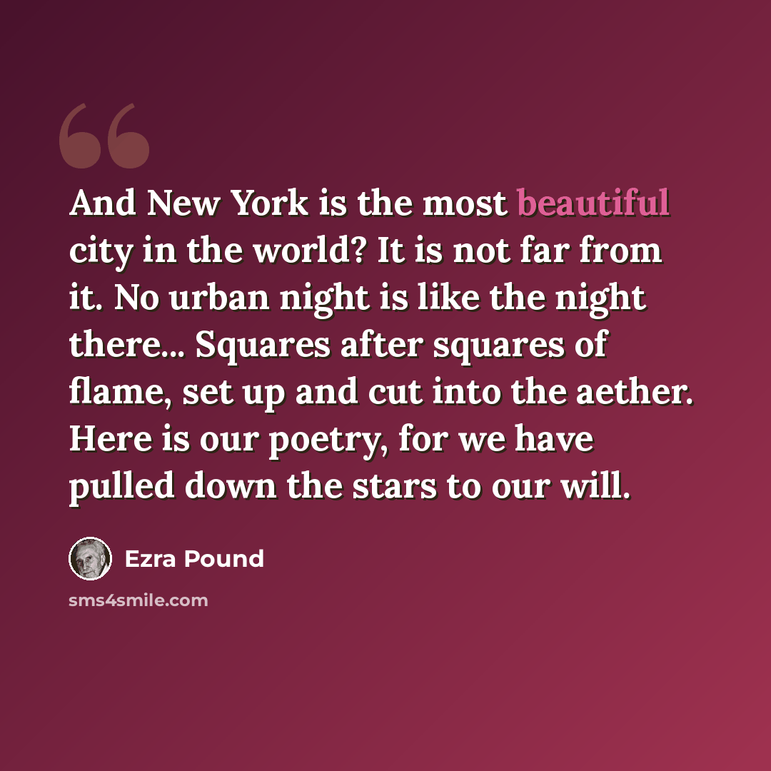 “And New York is the most beautiful city in the world? It is not far from it. No urban night is like the night there... Squares after squares of flame, set up and cut into the aether. Here is our poetry, for we have pulled down the stars to our will.” quote by Ezra Pound