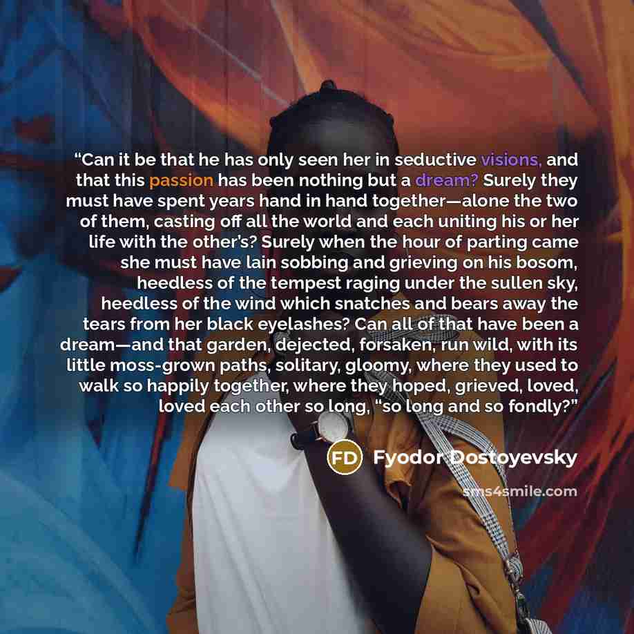 “Can it be that he has only seen her in seductive visions, and that this passion has been nothing but a dream? Surely they must have spent years hand in hand together—alone the two of them, casting off all the world and each uniting his or her life with the other’s? Surely when the hour of parting…” quote by Fyodor Dostoyevsky