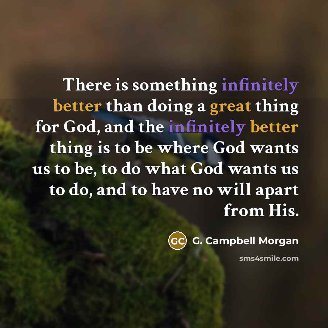 “There is something infinitely better than doing a great thing for God, and the infinitely better thing is to be where God wants us to be, to do what God wants us to do, and to have no will apart from His.” quote by G. Campbell Morgan