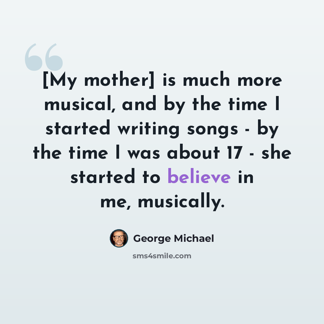“[My mother] is much more musical, and by the time I started writing songs - by the time I was about 17 - she started to believe in me, musically.” quote by George Michael