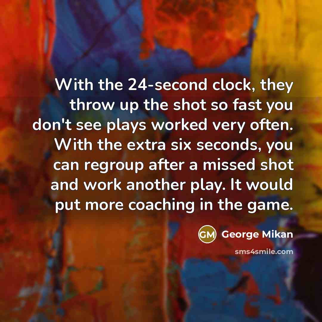 “With the 24-second clock, they throw up the shot so fast you don't see plays worked very often. With the extra six seconds, you can regroup after a missed shot and work another play. It would put more coaching in the game.” quote by George Mikan