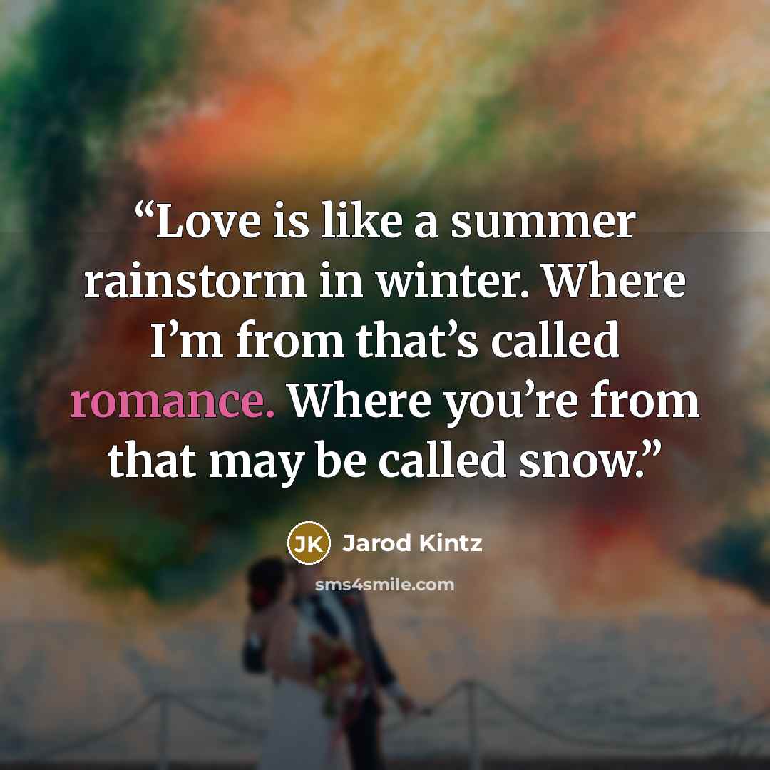 “Love is like a summer rainstorm in winter. Where I’m from that’s called romance. Where you’re from that may be called snow.” quote by Jarod Kintz
