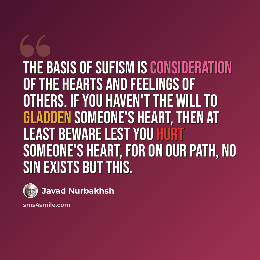 “The basis of Sufism is consideration of the hearts and feelings of others. If you haven't the will to gladden someone's heart, then at least beware lest you hurt someone's heart, for on our path, no sin exists but this.” quote by Javad Nurbakhsh