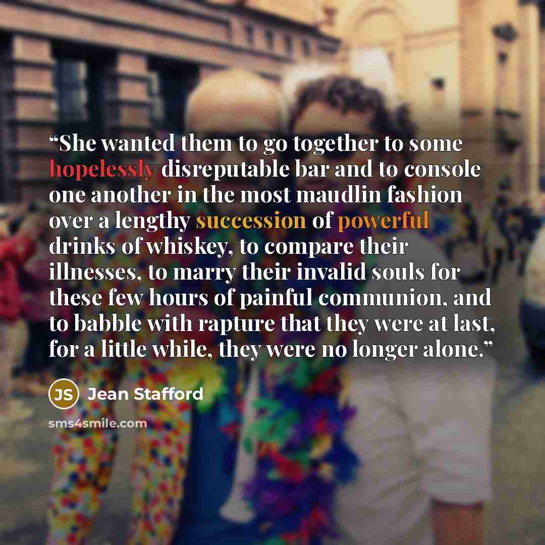 “She wanted them to go together to some hopelessly disreputable bar and to console one another in the most maudlin fashion over a lengthy succession of powerful drinks of whiskey, to compare their illnesses, to marry their invalid souls for these few hours of painful communion, and to babble with…” quote by Jean Stafford