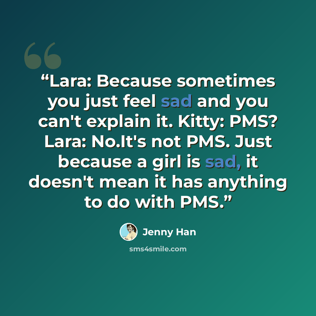 “Lara: Because sometimes you just feel sad and you can't explain it. Kitty: PMS? Lara: No.It's not PMS. Just because a girl is sad, it doesn't mean it has anything to do with PMS.” quote by Jenny Han