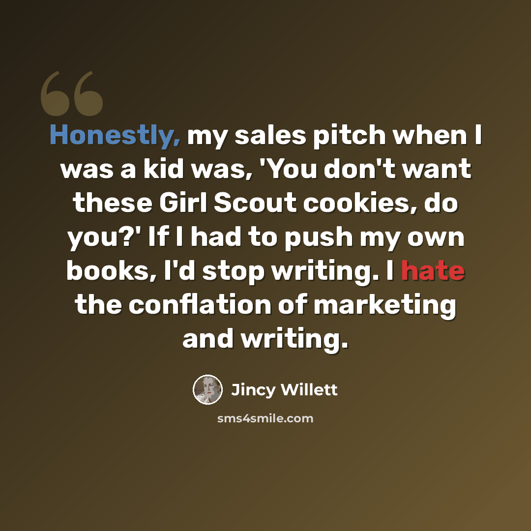 “Honestly, my sales pitch when I was a kid was, 'You don't want these Girl Scout cookies, do you?' If I had to push my own books, I'd stop writing. I hate the conflation of marketing and writing.” quote by Jincy Willett