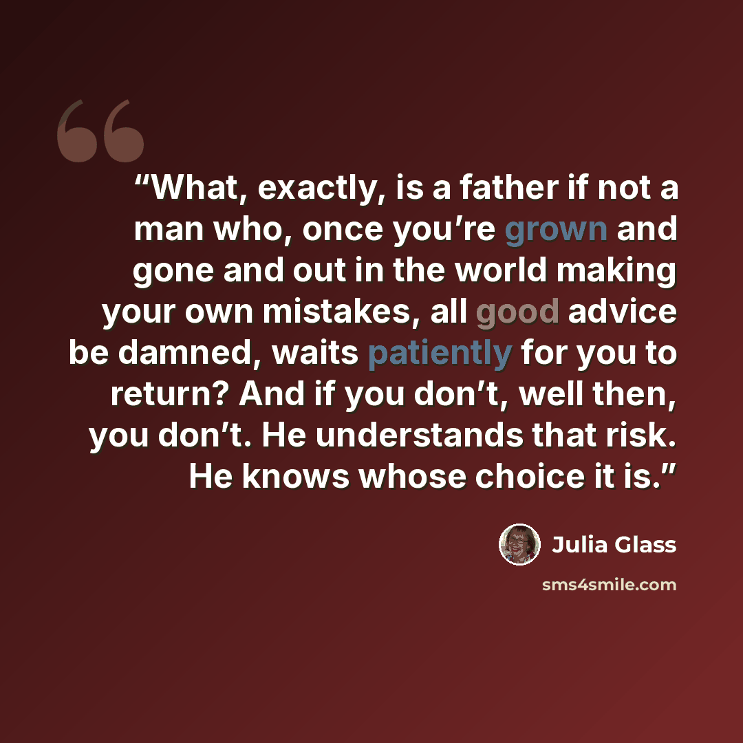 “What, exactly, is a father if not a man who, once you’re grown and gone and out in the world making your own mistakes, all good advice be damned, waits patiently for you to return? And if you don’t, well then, you don’t. He understands that risk. He knows whose choice it is.” quote by Julia Glass