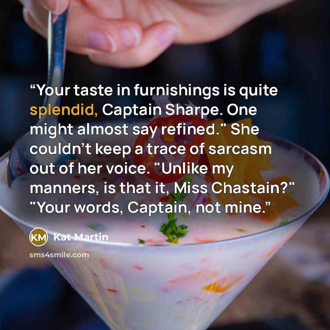“Your taste in furnishings is quite splendid, Captain Sharpe. One might almost say refined." She couldn't keep a trace of sarcasm out of her voice. "Unlike my manners, is that it, Miss Chastain?" "Your words, Captain, not mine.” quote by Kat Martin