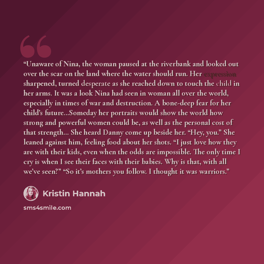 “Unaware of Nina, the woman paused at the riverbank and looked out over the scar on the land where the water should run. Her expression sharpened, turned desperate as she reached down to touch the child in her arms. It was a look Nina had seen in woman all over the world, especially in times of war…” quote by Kristin Hannah