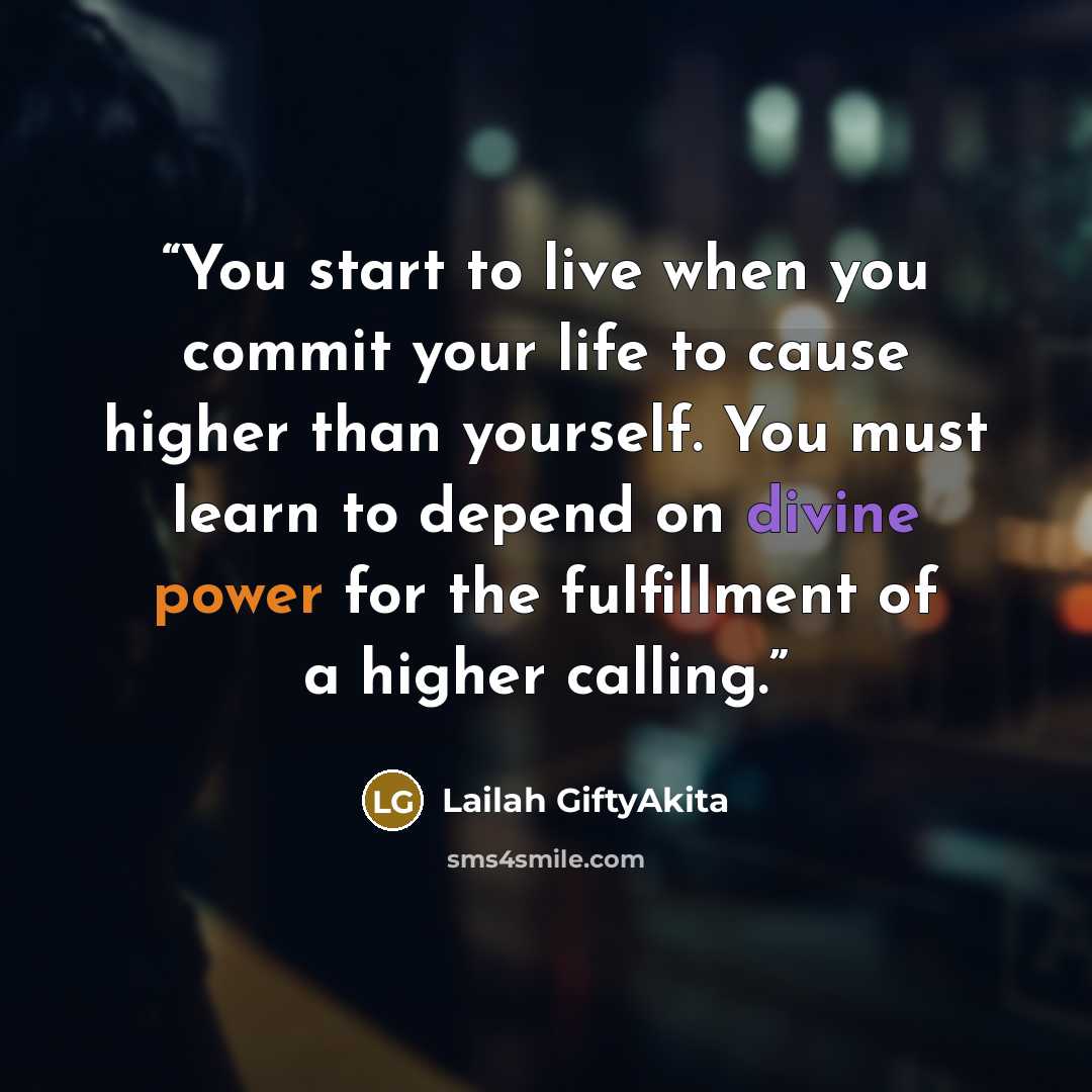 “You start to live when you commit your life to cause higher than yourself. You must learn to depend on divine power for the fulfillment of a higher calling.” quote by Lailah GiftyAkita