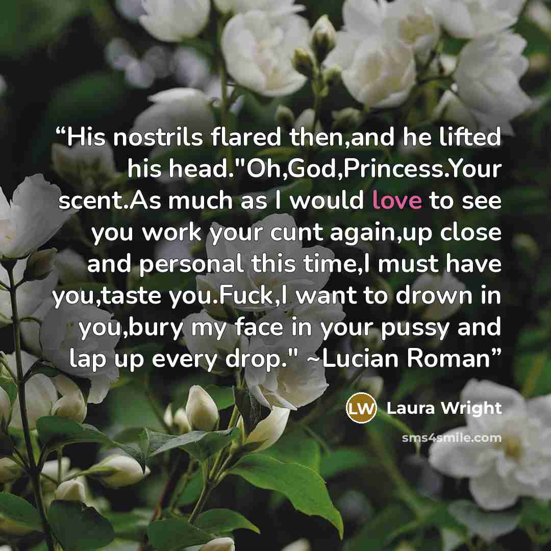 “His nostrils flared then,and he lifted his head."Oh,God,Princess.Your scent.As much as I would love to see you work your cunt again,up close and personal this time,I must have you,taste you.Fuck,I want to drown in you,bury my face in your pussy and lap up every drop." ~Lucian Roman” quote by Laura Wright