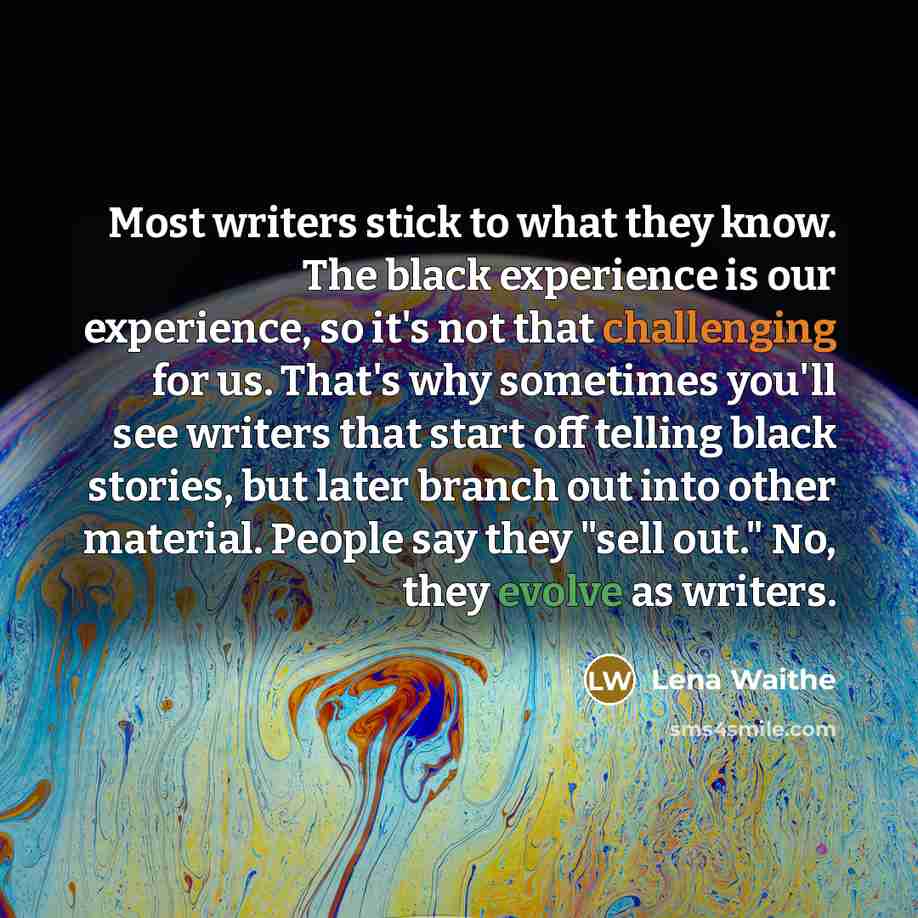“Most writers stick to what they know. The black experience is our experience, so it's not that challenging for us. That's why sometimes you'll see writers that start off telling black stories, but later branch out into other material. People say they "sell out." No, they evolve as writers.” quote by Lena Waithe