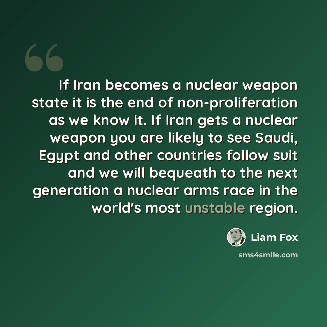 “If Iran becomes a nuclear weapon state it is the end of non-proliferation as we know it. If Iran gets a nuclear weapon you are likely to see Saudi, Egypt and other countries follow suit and we will bequeath to the next generation a nuclear arms race in the world's most unstable region.” quote by Liam Fox