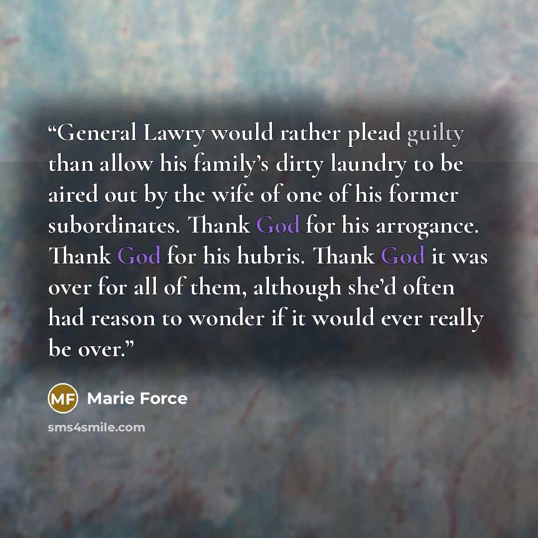 “General Lawry would rather plead guilty than allow his family’s dirty laundry to be aired out by the wife of one of his former subordinates. Thank God for his arrogance. Thank God for his hubris. Thank God it was over for all of them, although she’d often had reason to wonder if it would ever…” quote by Marie Force