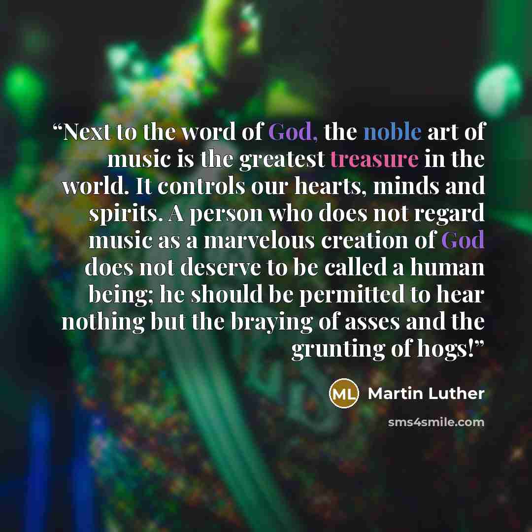 “Next to the word of God, the noble art of music is the greatest treasure in the world. It controls our hearts, minds and spirits. A person who does not regard music as a marvelous creation of God does not deserve to be called a human being; he should be permitted to hear nothing but the braying of…” quote by Martin Luther
