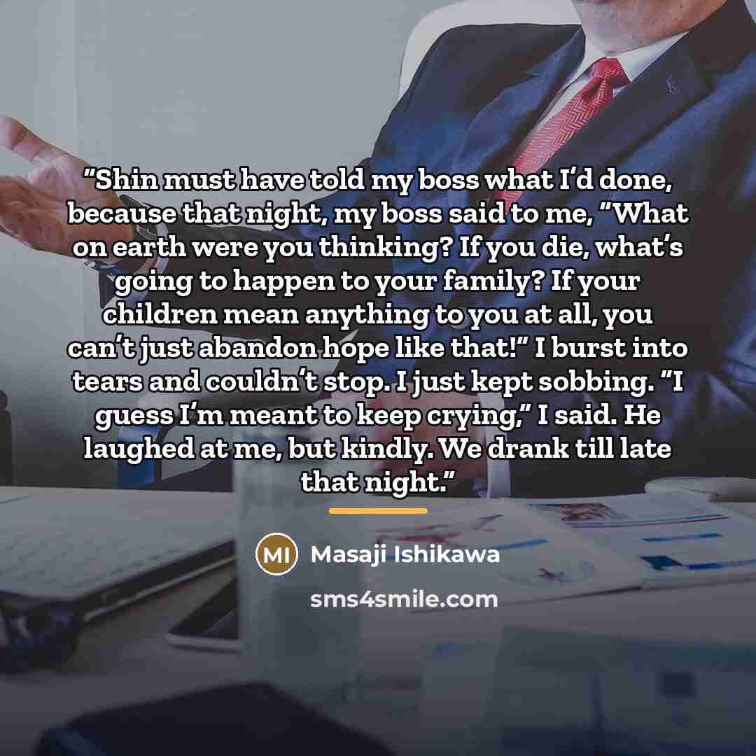“Shin must have told my boss what I’d done, because that night, my boss said to me, “What on earth were you thinking? If you die, what’s going to happen to your family? If your children mean anything to you at all, you can’t just abandon hope like that!” I burst into tears and couldn’t stop. I just…” quote by Masaji Ishikawa