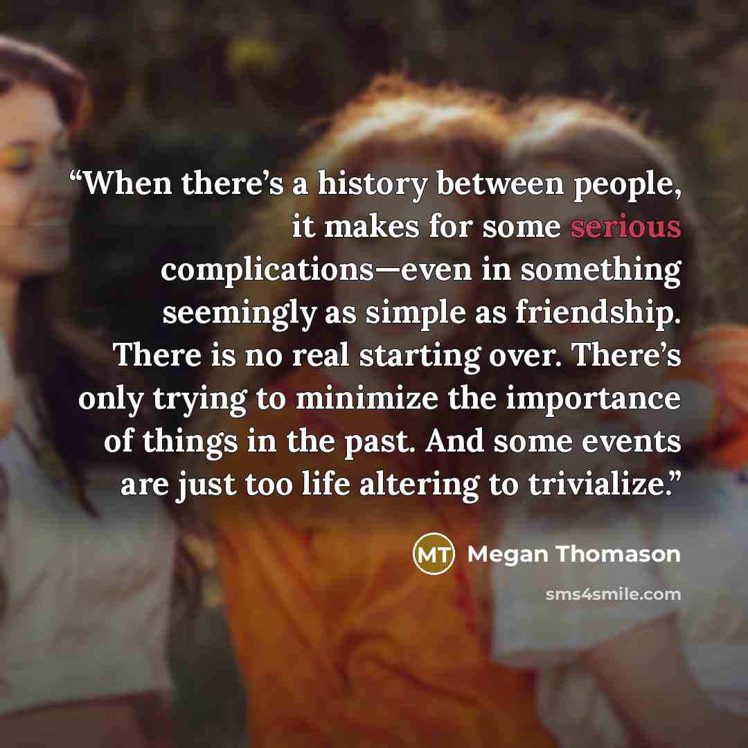“When there’s a history between people, it makes for some serious complications—even in something seemingly as simple as friendship. There is no real starting over. There’s only trying to minimize the importance of things in the past. And some events are just too life altering to trivialize.” quote by Megan Thomason