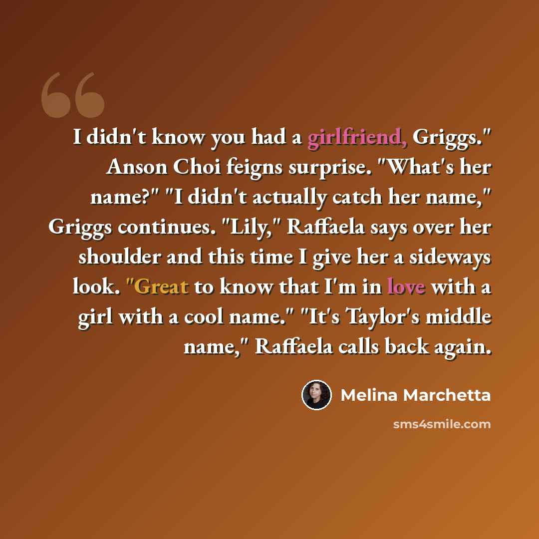 “I didn't know you had a girlfriend, Griggs." Anson Choi feigns surprise. "What's her name?" "I didn't actually catch her name," Griggs continues. "Lily," Raffaela says over her shoulder and this time I give her a sideways look. "Great to know that I'm in love with a girl with a cool name." "It's…” quote by Melina Marchetta