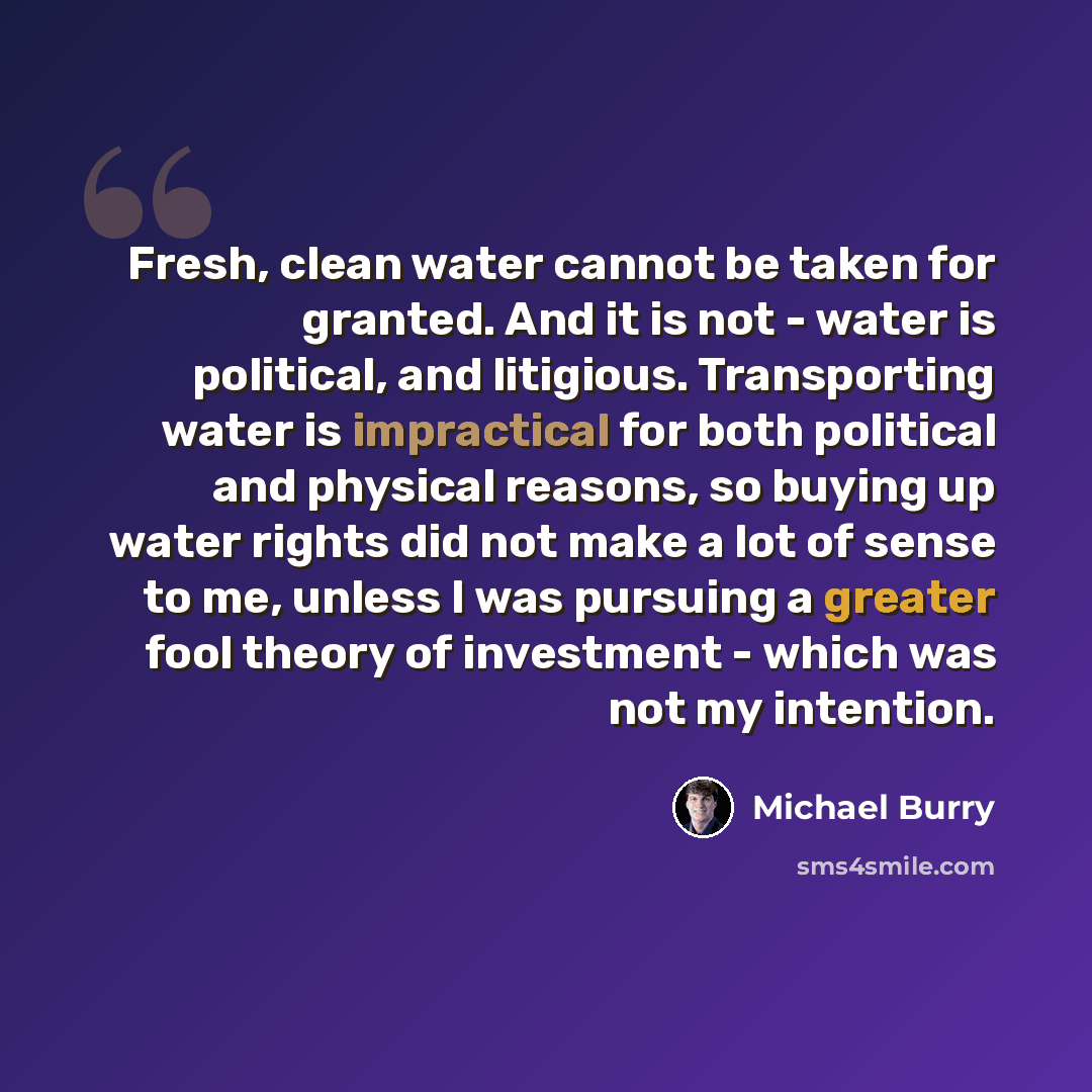 “Fresh, clean water cannot be taken for granted. And it is not - water is political, and litigious. Transporting water is impractical for both political and physical reasons, so buying up water rights did not make a lot of sense to me, unless I was pursuing a greater fool theory of investment…” quote by Michael Burry