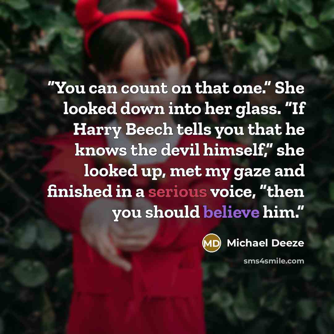 “You can count on that one.” She looked down into her glass. “If Harry Beech tells you that he knows the devil himself,” she looked up, met my gaze and finished in a serious voice, “then you should believe him.” quote by Michael Deeze