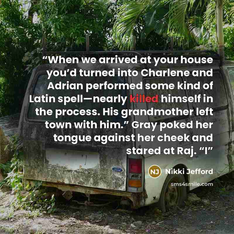 “When we arrived at your house you’d turned into Charlene and Adrian performed some kind of Latin spell—nearly killed himself in the process. His grandmother left town with him.” Gray poked her tongue against her cheek and stared at Raj. “I” quote by Nikki Jefford