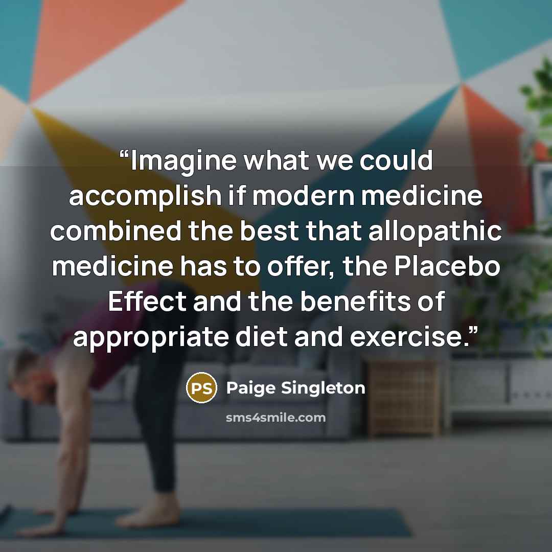 “Imagine what we could accomplish if modern medicine combined the best that allopathic medicine has to offer, the Placebo Effect and the benefits of appropriate diet and exercise.” quote by Paige Singleton