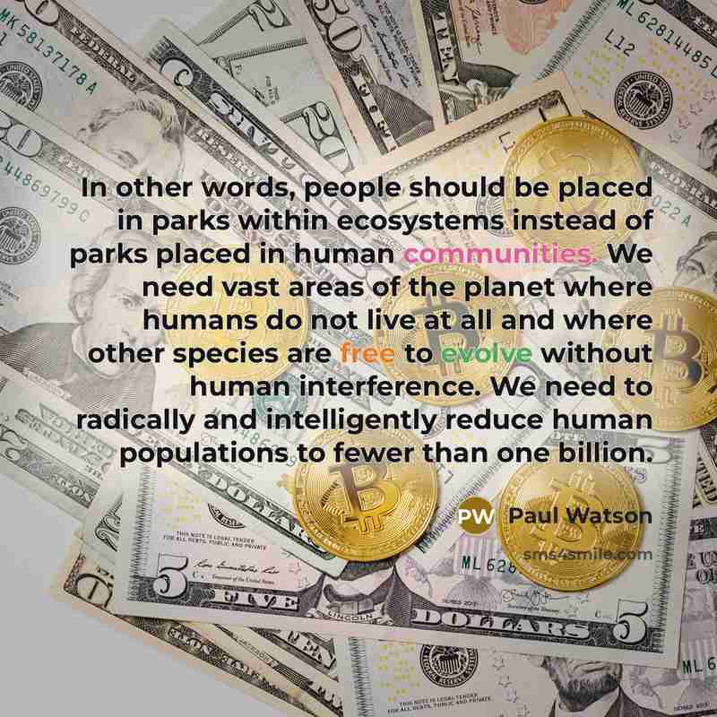 “In other words, people should be placed in parks within ecosystems instead of parks placed in human communities. We need vast areas of the planet where humans do not live at all and where other species are free to evolve without human interference. We need to radically and intelligently reduce…” quote by Paul Watson