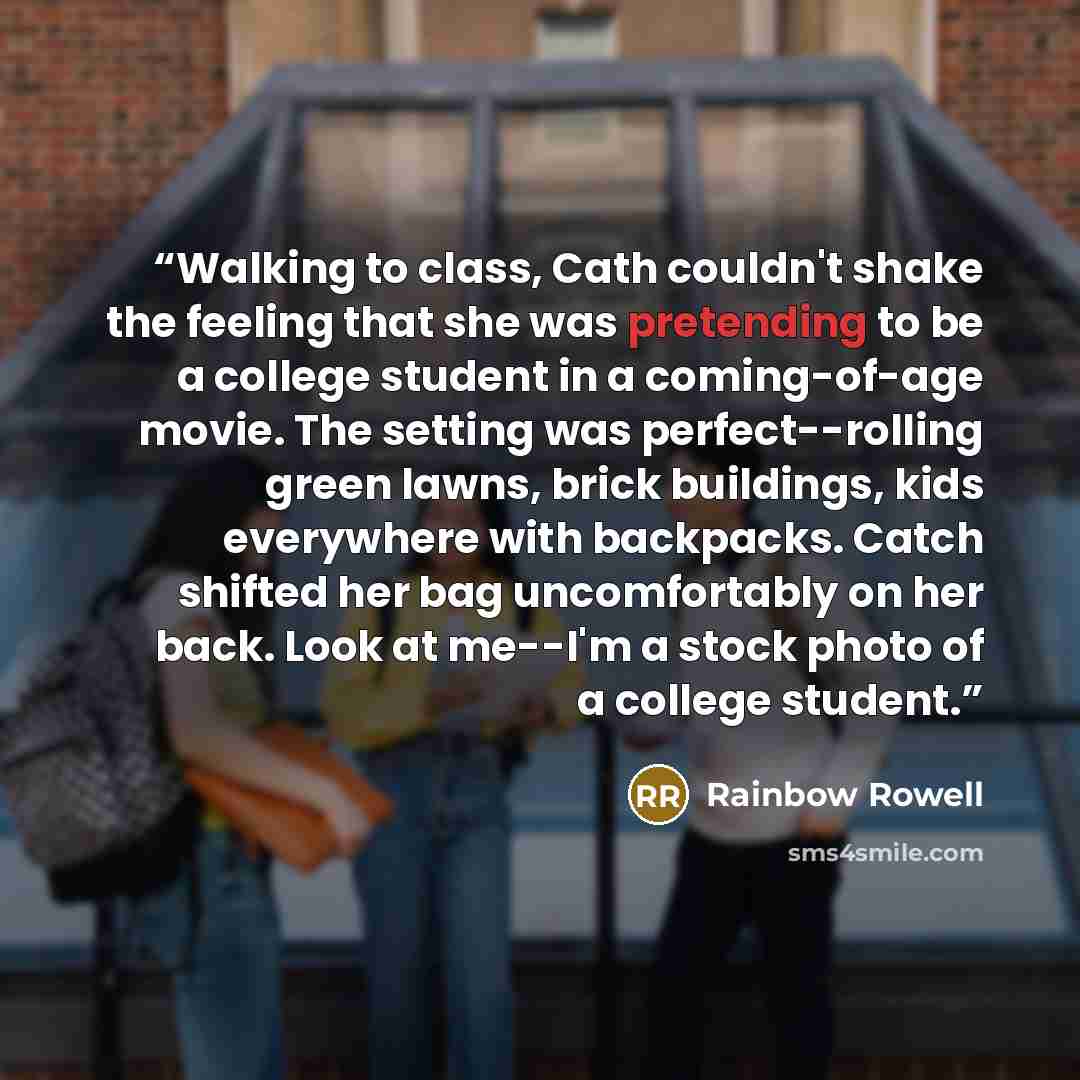 “Walking to class, Cath couldn't shake the feeling that she was pretending to be a college student in a coming-of-age movie. The setting was perfect--rolling green lawns, brick buildings, kids everywhere with backpacks. Catch shifted her bag uncomfortably on her back. Look at me--I'm a stock photo…” quote by Rainbow Rowell