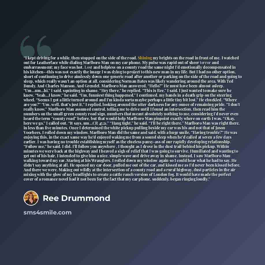 “I kept driving for a while, then stopped on the side of the road. Shining my brights on the road in front of me, I watched out for Leatherface while dialing Marlboro Man on my car phone. My pulse was rapid out of sheer terror and embarrassment; my face was hot. Lost and helpless on a county road…” quote by Ree Drummond