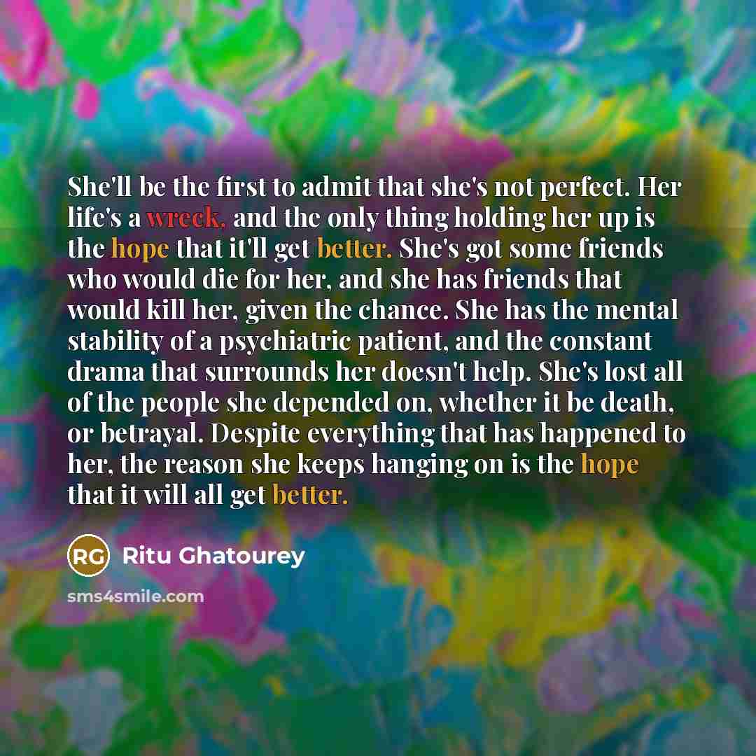 “She'll be the first to admit that she's not perfect. Her life's a wreck, and the only thing holding her up is the hope that it'll get better. She's got some friends who would die for her, and she has friends that would kill her, given the chance. She has the mental stability of a psychiatric…” quote by Ritu Ghatourey