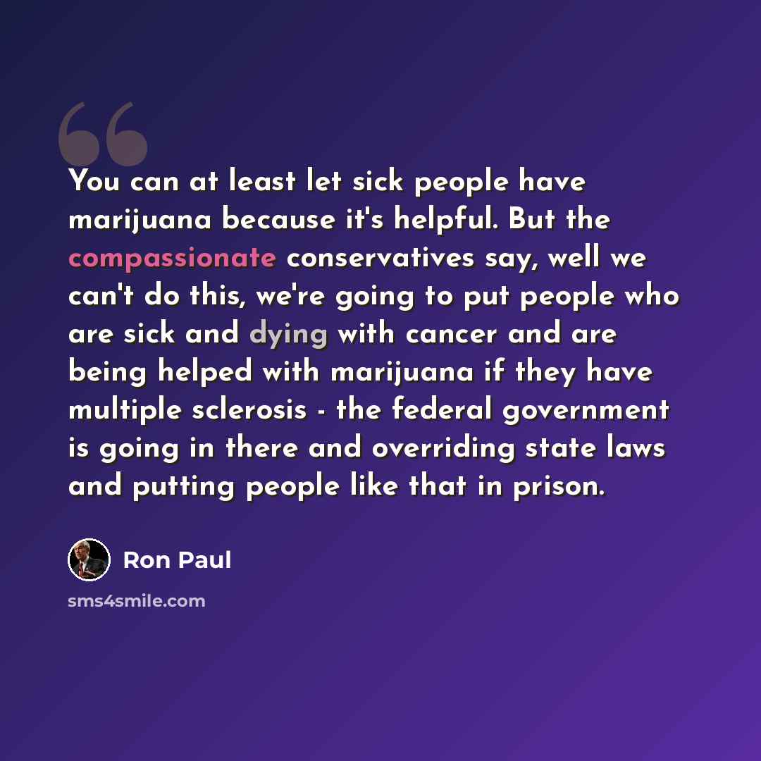 “You can at least let sick people have marijuana because it's helpful. But the compassionate conservatives say, well we can't do this, we're going to put people who are sick and dying with cancer and are being helped with marijuana if they have multiple sclerosis - the federal government is going…” quote by Ron Paul