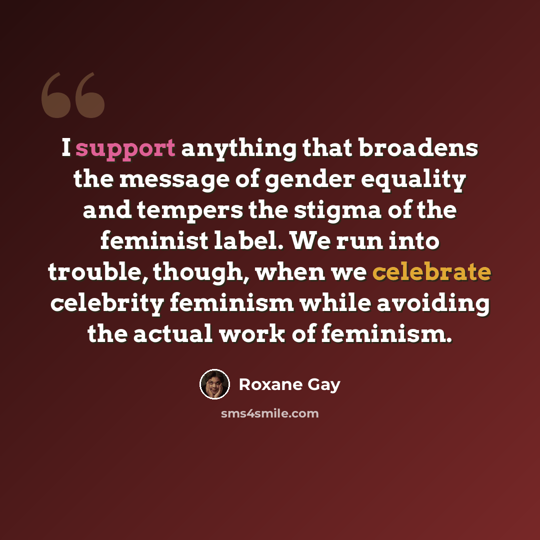 “I support anything that broadens the message of gender equality and tempers the stigma of the feminist label. We run into trouble, though, when we celebrate celebrity feminism while avoiding the actual work of feminism.” quote by Roxane Gay