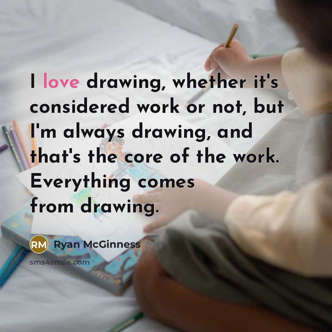 “I love drawing, whether it's considered work or not, but I'm always drawing, and that's the core of the work. Everything comes from drawing.” quote by Ryan McGinness