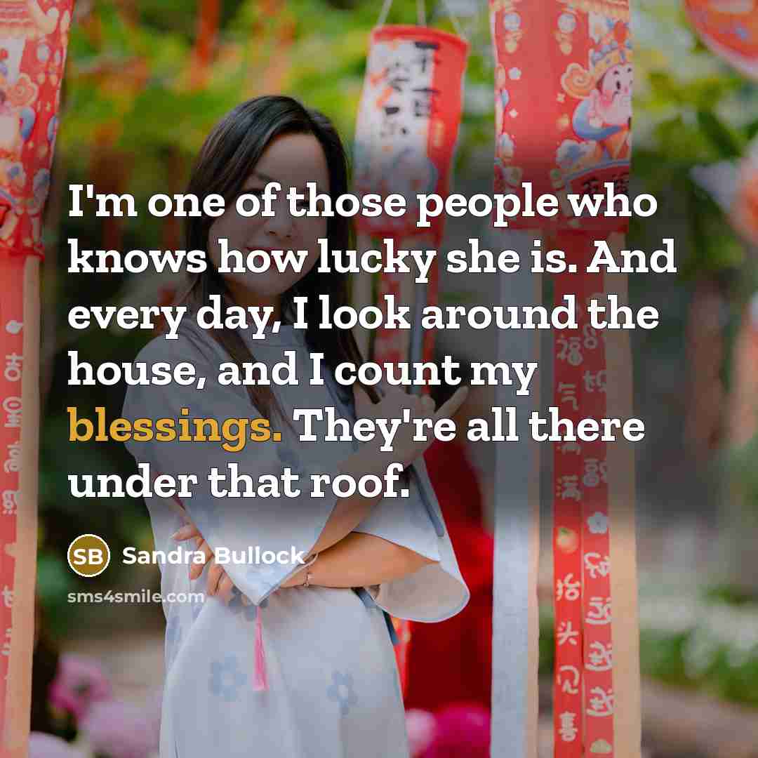 “I'm one of those people who knows how lucky she is. And every day, I look around the house, and I count my blessings. They're all there under that roof.” quote by Sandra Bullock
