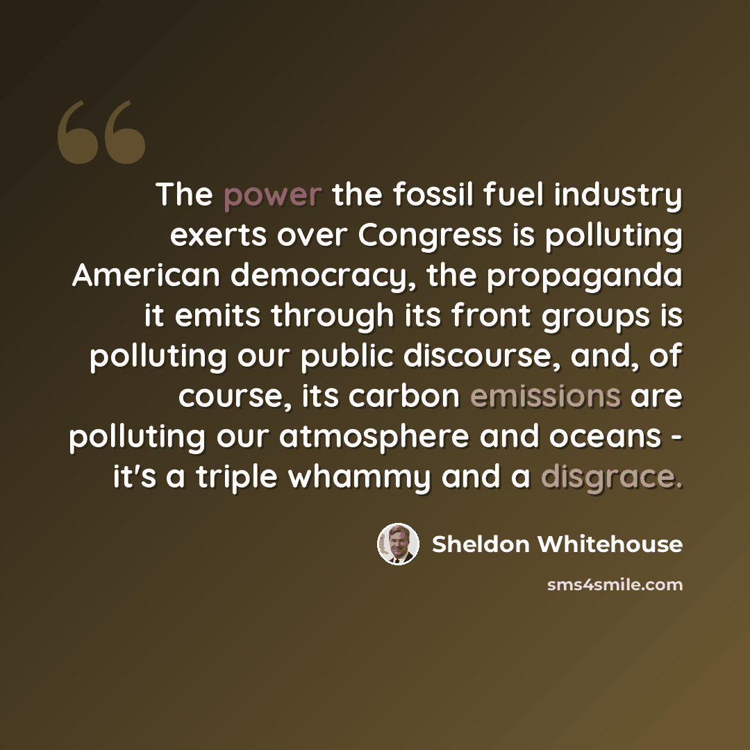 “The power the fossil fuel industry exerts over Congress is polluting American democracy, the propaganda it emits through its front groups is polluting our public discourse, and, of course, its carbon emissions are polluting our atmosphere and oceans - it's a triple whammy and a disgrace.” quote by Sheldon Whitehouse