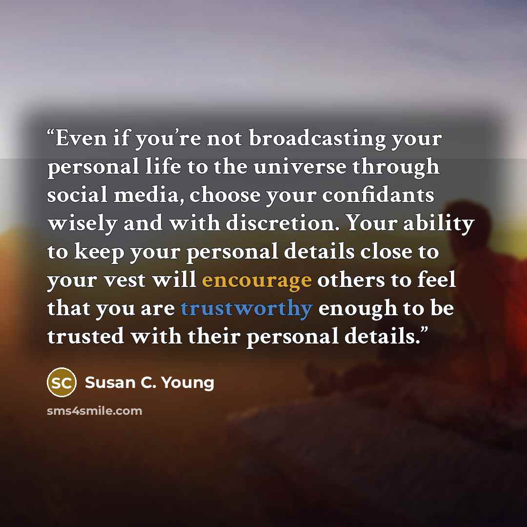 “Even if you’re not broadcasting your personal life to the universe through social media, choose your confidants wisely and with discretion. Your ability to keep your personal details close to your vest will encourage others to feel that you are trustworthy enough to be trusted with their personal…” quote by Susan C. Young
