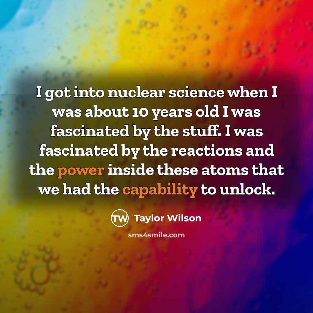 “I got into nuclear science when I was about 10 years old I was fascinated by the stuff. I was fascinated by the reactions and the power inside these atoms that we had the capability to unlock.” quote by Taylor Wilson