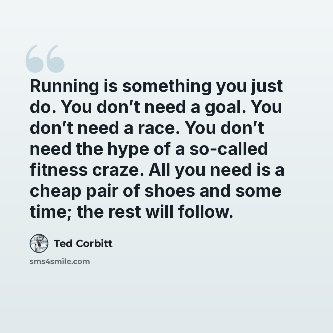 “Running is something you just do. You don’t need a goal. You don’t need a race. You don’t need the hype of a so-called fitness craze. All you need is a cheap pair of shoes and some time; the rest will follow.” quote by Ted Corbitt