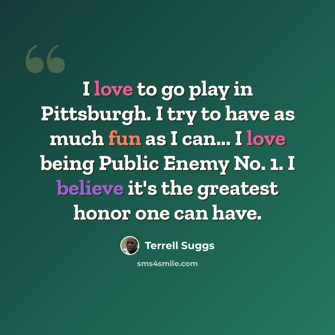 “I love to go play in Pittsburgh. I try to have as much fun as I can... I love being Public Enemy No. 1. I believe it's the greatest honor one can have.” quote by Terrell Suggs